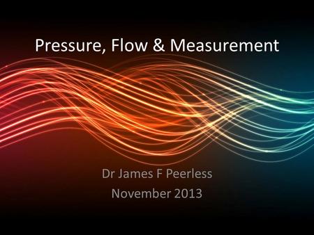 Pressure, Flow & Measurement Dr James F Peerless November 2013.