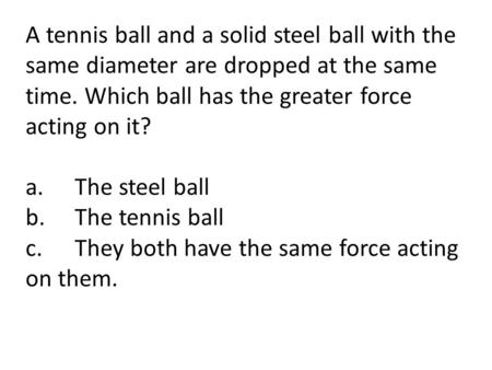 A tennis ball and a solid steel ball with the same diameter are dropped at the same time. Which ball has the greater force acting on it? a.	The steel ball.