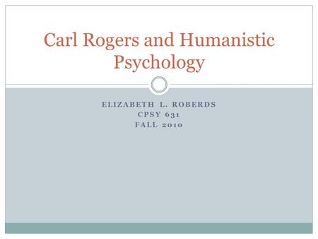 ELIZABETH L. ROBERDS CPSY 631 FALL 2010 Carl Rogers and Humanistic Psychology.