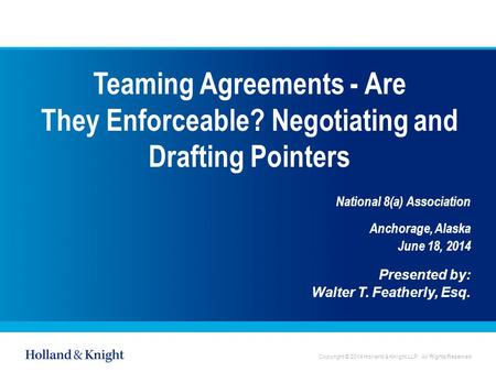 Copyright © 2014 Holland & Knight LLP. All Rights Reserved Teaming Agreements - Are They Enforceable? Negotiating and Drafting Pointers National 8(a) Association.