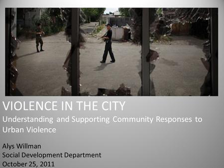 VIOLENCE IN THE CITY Understanding and Supporting Community Responses to Urban Violence Alys Willman Social Development Department October 25, 2011.