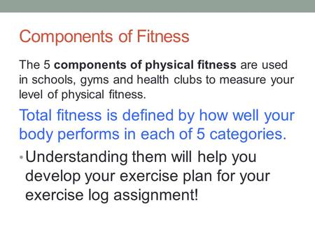 Components of Fitness The 5 components of physical fitness are used in schools, gyms and health clubs to measure your level of physical fitness. Total.