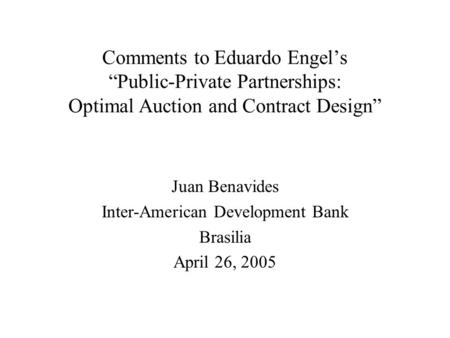 Comments to Eduardo Engel’s “Public-Private Partnerships: Optimal Auction and Contract Design” Juan Benavides Inter-American Development Bank Brasilia.