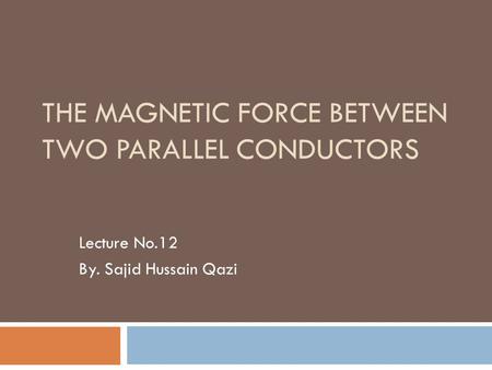 THE MAGNETIC FORCE BETWEEN TWO PARALLEL CONDUCTORS Lecture No.12 By. Sajid Hussain Qazi.