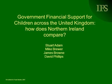 © Institute for Fiscal Studies, 2007 Government Financial Support for Children across the United Kingdom: how does Northern Ireland compare? Stuart Adam.