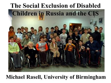 The Social Exclusion of Disabled Children in Russia and the CIS Michael Rasell, University of Birmingham.