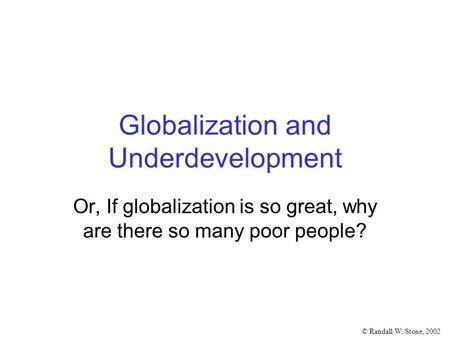 © Randall W. Stone, 2002 Globalization and Underdevelopment Or, If globalization is so great, why are there so many poor people?