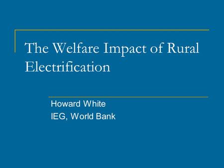 The Welfare Impact of Rural Electrification Howard White IEG, World Bank.