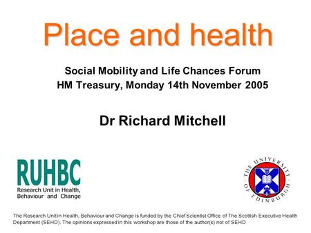 Place and health Social Mobility and Life Chances Forum HM Treasury, Monday 14th November 2005 Dr Richard Mitchell The Research Unit in Health, Behaviour.