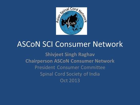 ASCoN SCI Consumer Network Shivjeet Singh Raghav Chairperson ASCoN Consumer Network President Consumer Committee Spinal Cord Society of India Oct 2013.