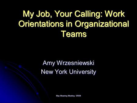 May Meaning Meeting 5/8/04 My Job, Your Calling: Work Orientations in Organizational Teams Amy Wrzesniewski New York University.