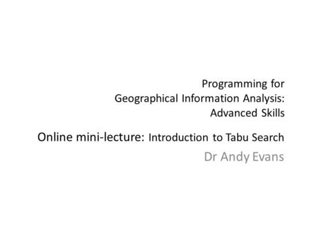 Programming for Geographical Information Analysis: Advanced Skills Online mini-lecture: Introduction to Tabu Search Dr Andy Evans.