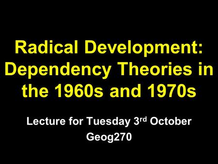 Radical Development: Dependency Theories in the 1960s and 1970s Lecture for Tuesday 3 rd October Geog270.