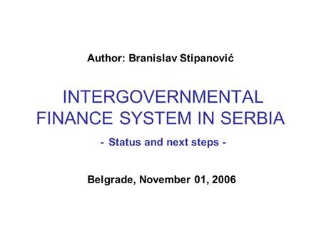 Author: Branislav Stipanović INTERGOVERNMENTAL FINANCE SYSTEM IN SERBIA - Status and next steps - Belgrade, November 01, 2006.