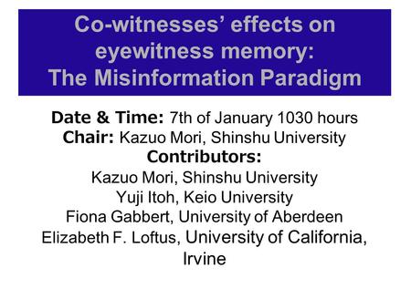 Co-witnesses’ effects on eyewitness memory: The Misinformation Paradigm Date & Time: 7th of January 1030 hours Chair: Kazuo Mori, Shinshu University Contributors: