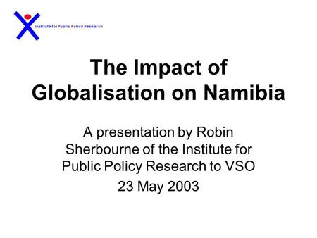 The Impact of Globalisation on Namibia A presentation by Robin Sherbourne of the Institute for Public Policy Research to VSO 23 May 2003.