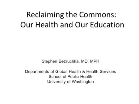 Reclaiming the Commons: Our Health and Our Education Stephen Bezruchka, MD, MPH Departments of Global Health & Health Services School of Public Health.
