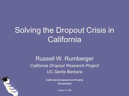 October 15, 2009 Solving the Dropout Crisis in California Russell W. Rumberger California Dropout Research Project UC Santa Barbara California Symposium.