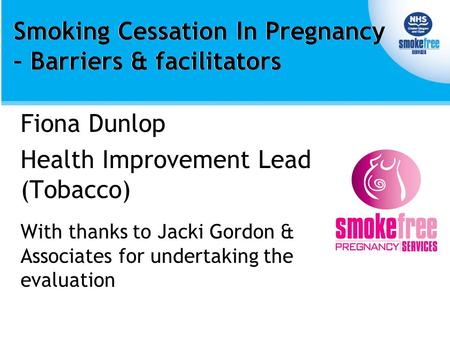 Smoking Cessation In Pregnancy – Barriers & facilitators Fiona Dunlop Health Improvement Lead (Tobacco) With thanks to Jacki Gordon & Associates for undertaking.