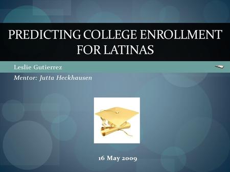Leslie Gutierrez PREDICTING COLLEGE ENROLLMENT FOR LATINAS Mentor: Jutta Heckhausen 16 May 2009.