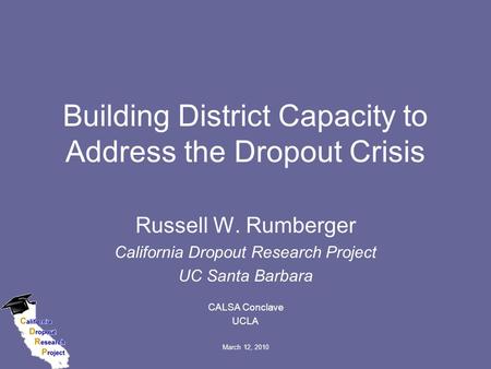 March 12, 2010 Building District Capacity to Address the Dropout Crisis Russell W. Rumberger California Dropout Research Project UC Santa Barbara CALSA.