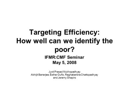 Targeting Efficiency: How well can we identify the poor? IFMR:CMF Seminar May 5, 2008 Jyoti Prasad Mukhopadhyay Abhijit Banerjee, Esther Duflo, Raghabendra.