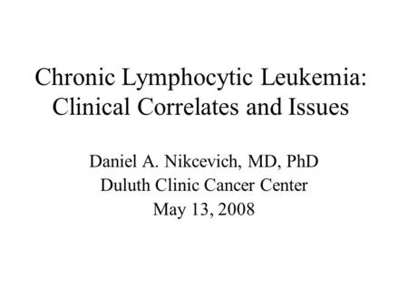 Chronic Lymphocytic Leukemia: Clinical Correlates and Issues Daniel A. Nikcevich, MD, PhD Duluth Clinic Cancer Center May 13, 2008.