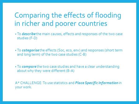 Comparing the effects of flooding in richer and poorer countries To describe the main causes, effects and responses of the two case studies (F-D) To categorise.