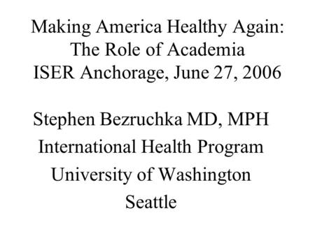 Making America Healthy Again: The Role of Academia ISER Anchorage, June 27, 2006 Stephen Bezruchka MD, MPH International Health Program University of Washington.