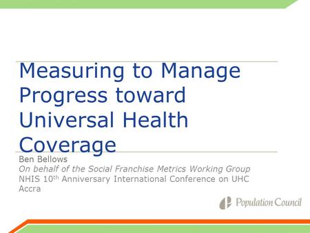 Measuring to Manage Progress toward Universal Health Coverage Ben Bellows On behalf of the Social Franchise Metrics Working Group NHIS 10 th Anniversary.