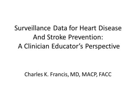 Surveillance Data for Heart Disease And Stroke Prevention: A Clinician Educator’s Perspective Charles K. Francis, MD, MACP, FACC.