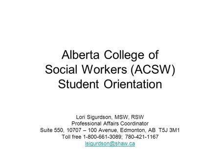 Alberta College of Social Workers (ACSW) Student Orientation Lori Sigurdson, MSW, RSW Professional Affairs Coordinator Suite 550, 10707 – 100 Avenue, Edmonton,