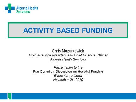 ACTIVITY BASED FUNDING Chris Mazurkewich Executive Vice President and Chief Financial Officer Alberta Health Services Presentation to the Pan-Canadian.