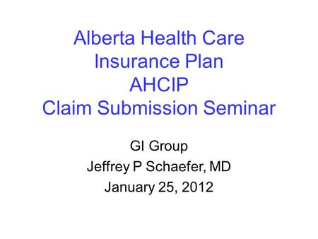 Alberta Health Care Insurance Plan AHCIP Claim Submission Seminar GI Group Jeffrey P Schaefer, MD January 25, 2012.