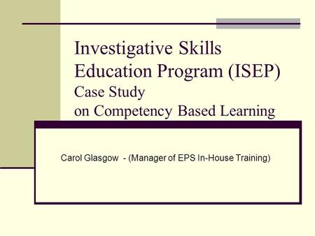 Investigative Skills Education Program (ISEP) Case Study on Competency Based Learning Carol Glasgow - (Manager of EPS In-House Training)
