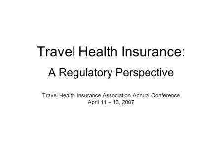 Travel Health Insurance: A Regulatory Perspective Travel Health Insurance Association Annual Conference April 11 – 13, 2007.