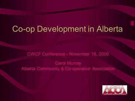 Co-op Development in Alberta CWCF Conference - November 16, 2006 Carol Murray Alberta Community & Co-operative Association.