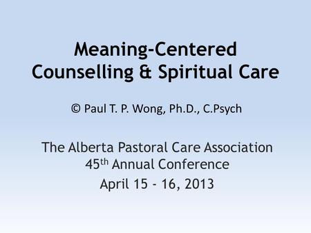 Meaning-Centered Counselling & Spiritual Care The Alberta Pastoral Care Association 45 th Annual Conference April 15 - 16, 2013 © Paul T. P. Wong, Ph.D.,