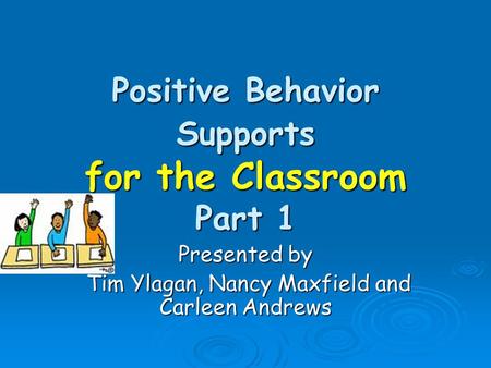 Positive Behavior Supports for the Classroom Part 1 Presented by Tim Ylagan, Nancy Maxfield and Carleen Andrews Tim Ylagan, Nancy Maxfield and Carleen.