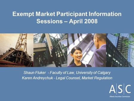 Exempt Market Participant Information Sessions – April 2008 Shaun Fluker - Faculty of Law, University of Calgary Karen Andreychuk - Legal Counsel, Market.