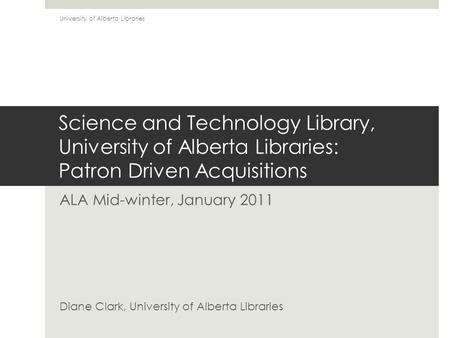 Science and Technology Library, University of Alberta Libraries: Patron Driven Acquisitions ALA Mid-winter, January 2011 Diane Clark, University of Alberta.