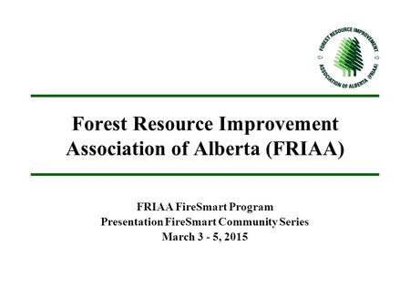 Forest Resource Improvement Association of Alberta (FRIAA) FRIAA FireSmart Program Presentation FireSmart Community Series March 3 - 5, 2015.