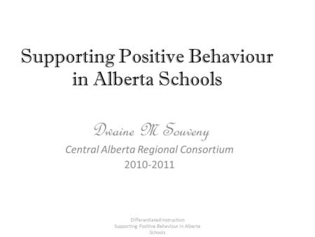 Supporting Positive Behaviour in Alberta Schools Dwaine M Souveny Central Alberta Regional Consortium 2010-2011 Differentiated Instruction Supporting Positive.
