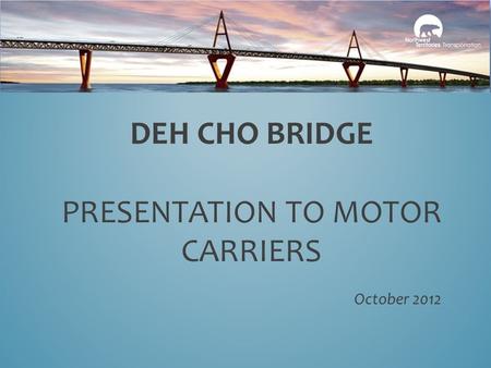 DEH CHO BRIDGE PRESENTATION TO MOTOR CARRIERS October 2012.