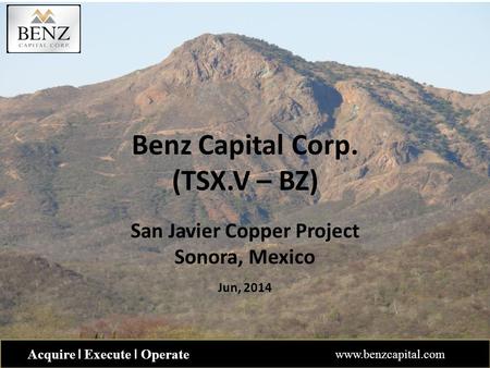 Benz Capital Corp. (TSX.V – BZ) San Javier Copper Project Sonora, Mexico Jun, 2014 Acquire ǀ Execute ǀ Operate www.benzcapital.com.