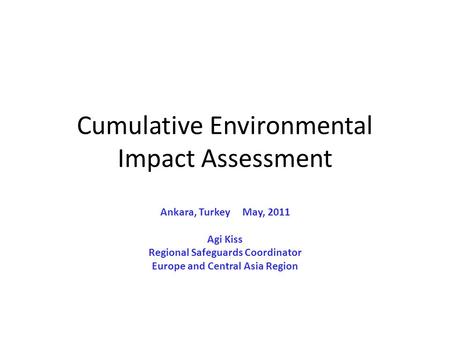 Cumulative Environmental Impact Assessment Ankara, Turkey May, 2011 Agi Kiss Regional Safeguards Coordinator Europe and Central Asia Region.