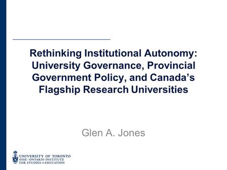 Rethinking Institutional Autonomy: University Governance, Provincial Government Policy, and Canada’s Flagship Research Universities Glen A. Jones.