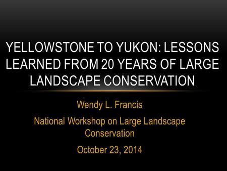 Wendy L. Francis National Workshop on Large Landscape Conservation October 23, 2014 YELLOWSTONE TO YUKON: LESSONS LEARNED FROM 20 YEARS OF LARGE LANDSCAPE.