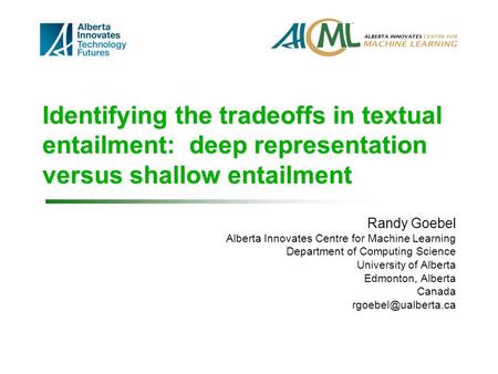 Identifying the tradeoffs in textual entailment: deep representation versus shallow entailment Randy Goebel Alberta Innovates Centre for Machine Learning.
