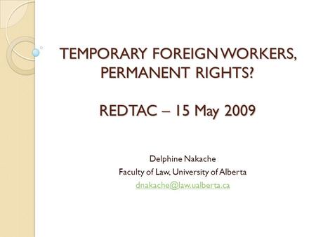 TEMPORARY FOREIGN WORKERS, PERMANENT RIGHTS? REDTAC – 15 May 2009 Delphine Nakache Faculty of Law, University of Alberta